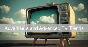 I want my CTV! Why Advertisers are Tuning Into Advanced TV Media